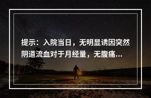 提示：入院当日，无明显诱因突然阴道流血对于月经量，无腹痛，血