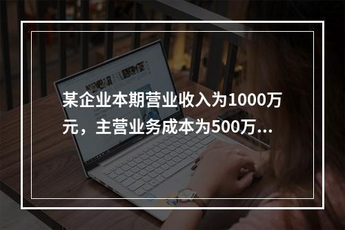 某企业本期营业收入为1000万元，主营业务成本为500万元，