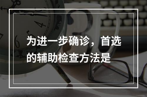 为进一步确诊，首选的辅助检查方法是