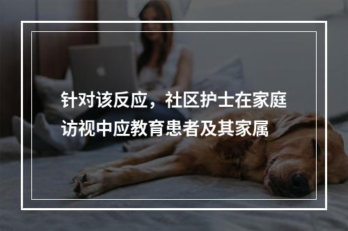 针对该反应，社区护士在家庭访视中应教育患者及其家属