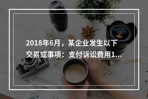 2018年6月，某企业发生以下交易或事项：支付诉讼费用10万