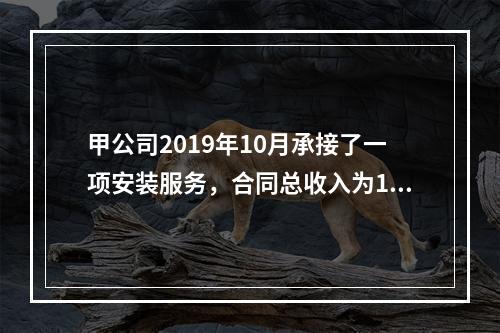 甲公司2019年10月承接了一项安装服务，合同总收入为100