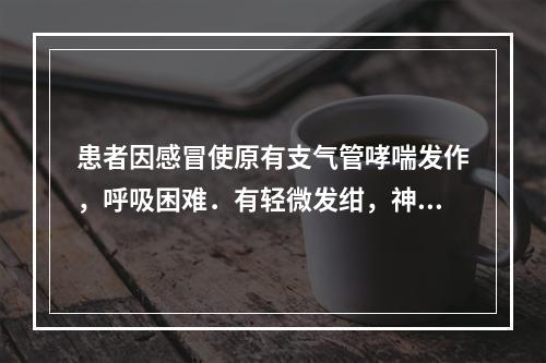 患者因感冒使原有支气管哮喘发作，呼吸困难．有轻微发绀，神志清