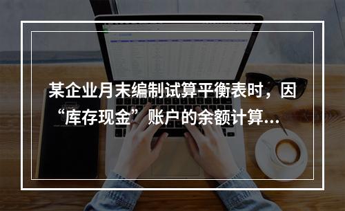 某企业月末编制试算平衡表时，因“库存现金”账户的余额计算不正