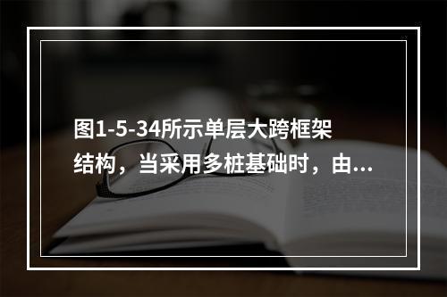 图1-5-34所示单层大跨框架结构，当采用多桩基础时，由桩