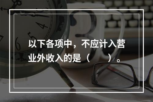 以下各项中，不应计入营业外收入的是（　　）。