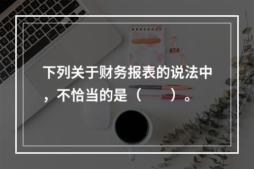 下列关于财务报表的说法中，不恰当的是（　　）。