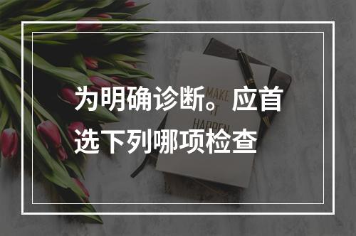 为明确诊断。应首选下列哪项检查