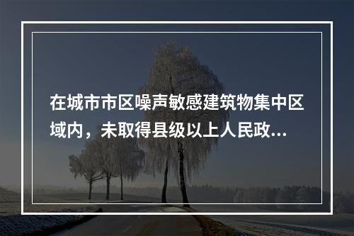 在城市市区噪声敏感建筑物集中区域内，未取得县级以上人民政府