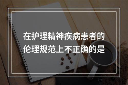 在护理精神疾病患者的伦理规范上不正确的是