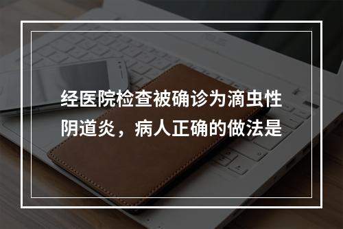 经医院检查被确诊为滴虫性阴道炎，病人正确的做法是