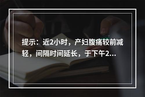 提示：近2小时，产妇腹痛较前减轻，间隔时间延长，于下午2时查