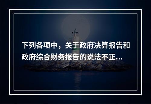 下列各项中，关于政府决算报告和政府综合财务报告的说法不正确的