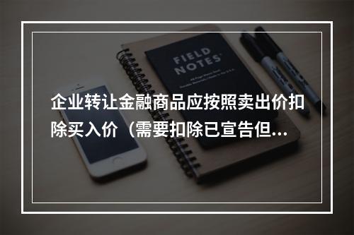 企业转让金融商品应按照卖出价扣除买入价（需要扣除已宣告但尚未