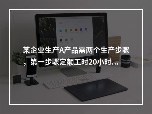 某企业生产A产品需两个生产步骤，第一步骤定额工时20小时，第