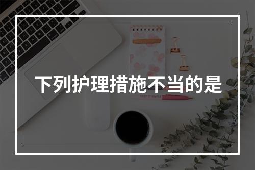 下列护理措施不当的是