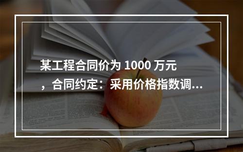 某工程合同价为 1000 万元，合同约定：采用价格指数调整价