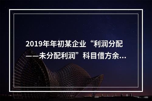 2019年年初某企业“利润分配——未分配利润”科目借方余额2