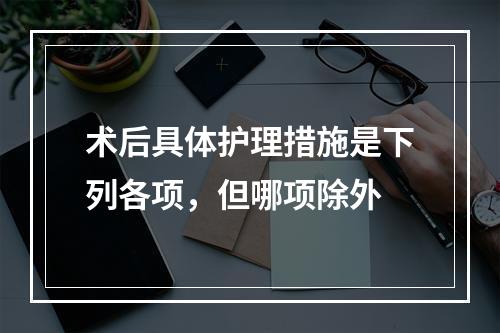 术后具体护理措施是下列各项，但哪项除外