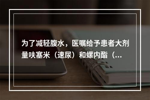 为了减轻腹水，医嘱给予患者大剂量呋塞米（速尿）和螺内酯（安体