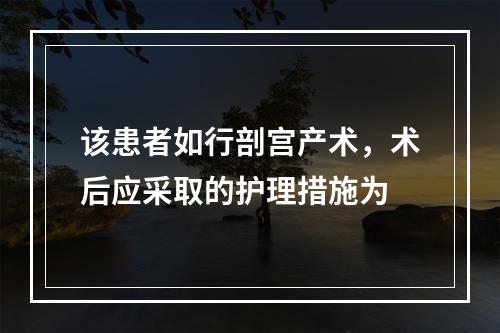 该患者如行剖宫产术，术后应采取的护理措施为