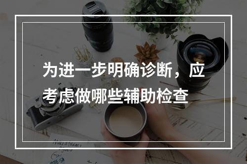 为进一步明确诊断，应考虑做哪些辅助检查