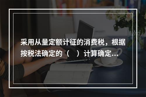 采用从量定额计征的消费税，根据按税法确定的（　）计算确定。