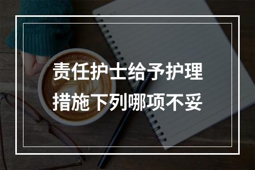 责任护士给予护理措施下列哪项不妥