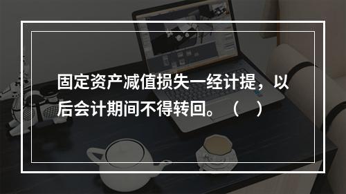 固定资产减值损失一经计提，以后会计期间不得转回。（　）