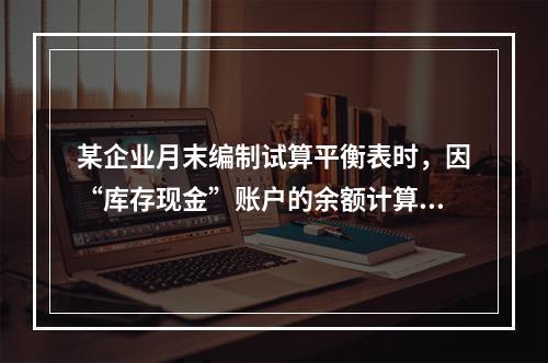 某企业月末编制试算平衡表时，因“库存现金”账户的余额计算不正