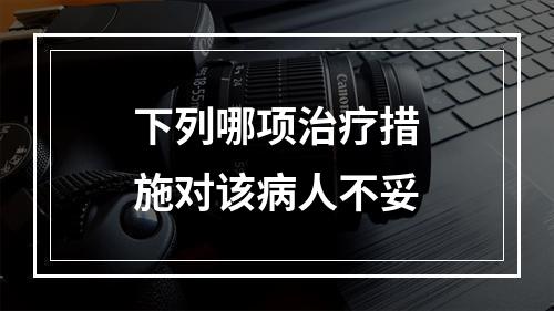 下列哪项治疗措施对该病人不妥