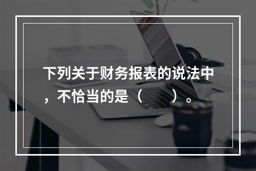 下列关于财务报表的说法中，不恰当的是（　　）。