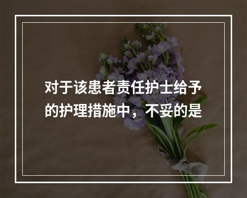 对于该患者责任护士给予的护理措施中，不妥的是