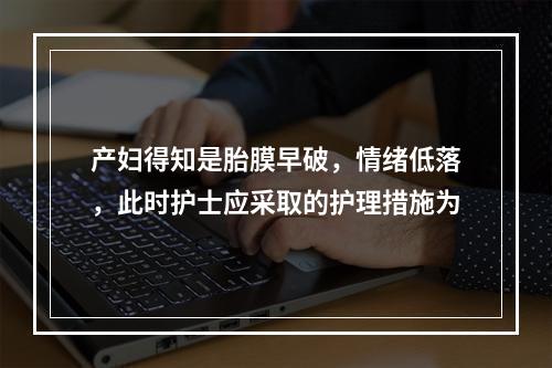 产妇得知是胎膜早破，情绪低落，此时护士应采取的护理措施为