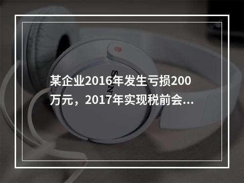 某企业2016年发生亏损200万元，2017年实现税前会计利