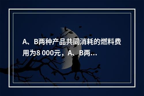 A、B两种产品共同消耗的燃料费用为8 000元，A、B两种产