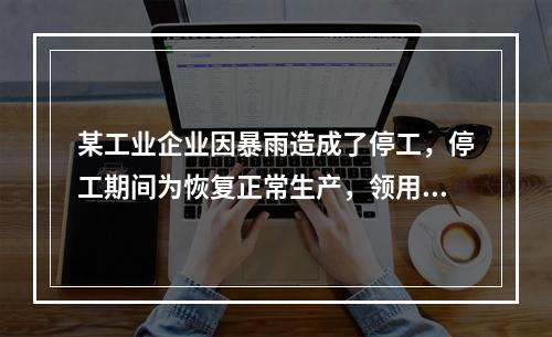 某工业企业因暴雨造成了停工，停工期间为恢复正常生产，领用原材