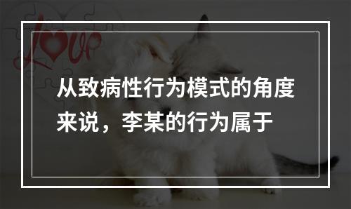 从致病性行为模式的角度来说，李某的行为属于