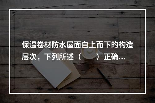 保温卷材防水屋面自上而下的构造层次，下列所述（　　）正确。