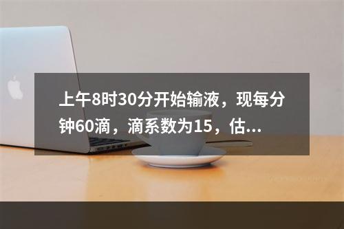 上午8时30分开始输液，现每分钟60滴，滴系数为15，估计何