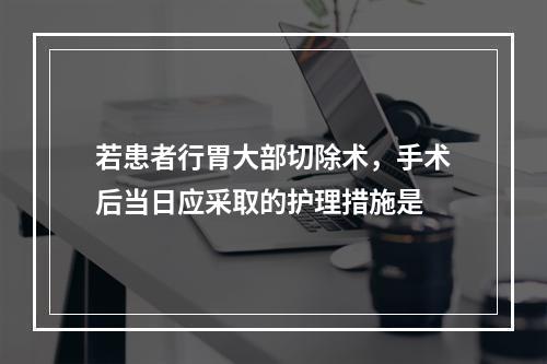 若患者行胃大部切除术，手术后当日应采取的护理措施是