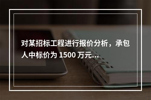 对某招标工程进行报价分析，承包人中标价为 1500 万元，招