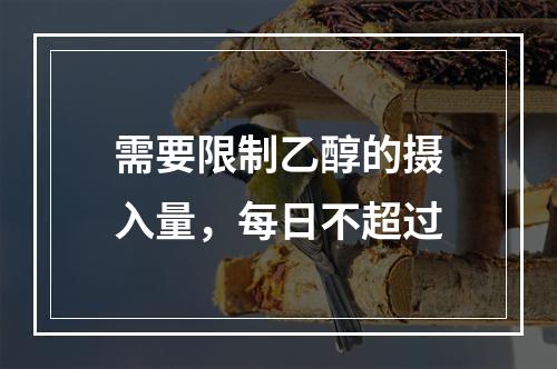 需要限制乙醇的摄入量，每日不超过