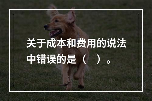 关于成本和费用的说法中错误的是（　）。