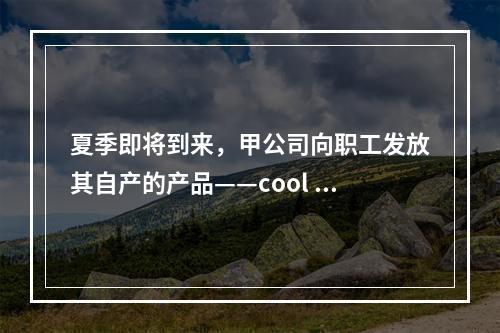 夏季即将到来，甲公司向职工发放其自产的产品——cool 牌空