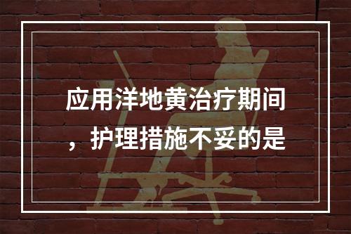 应用洋地黄治疗期间，护理措施不妥的是