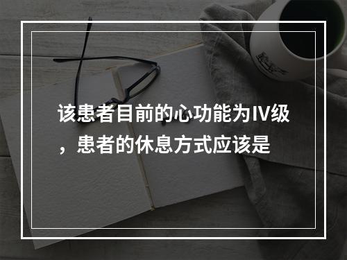 该患者目前的心功能为Ⅳ级，患者的休息方式应该是