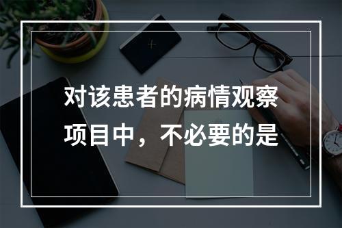 对该患者的病情观察项目中，不必要的是