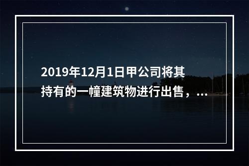 2019年12月1日甲公司将其持有的一幢建筑物进行出售，该建