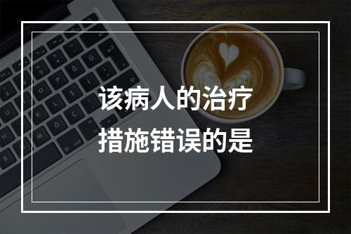 该病人的治疗措施错误的是